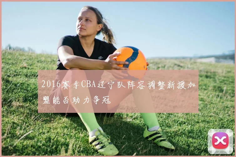 2016赛季CBA辽宁队阵容调整新援加盟能否助力争冠