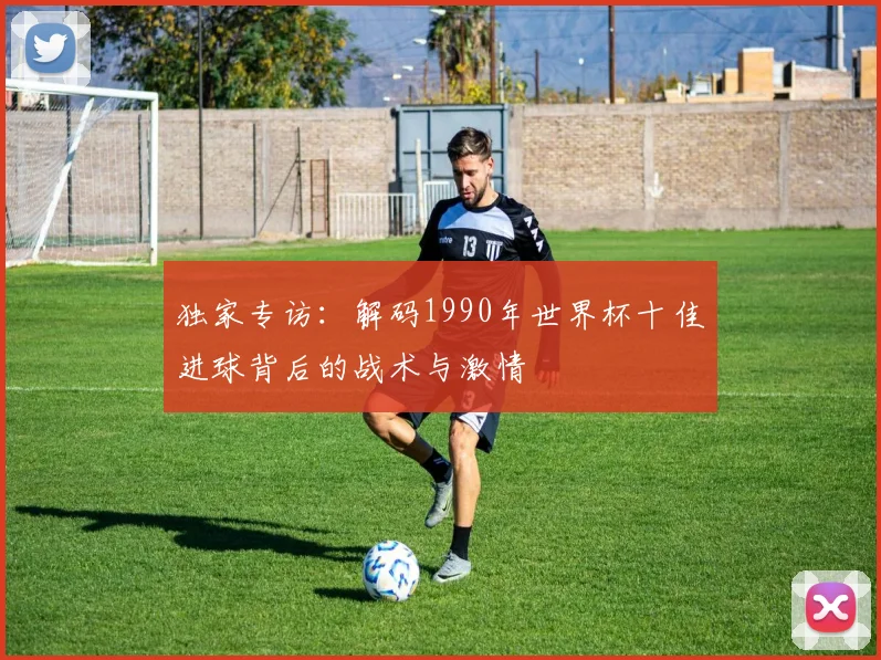 独家专访：解码1990年世界杯十佳进球背后的战术与激情