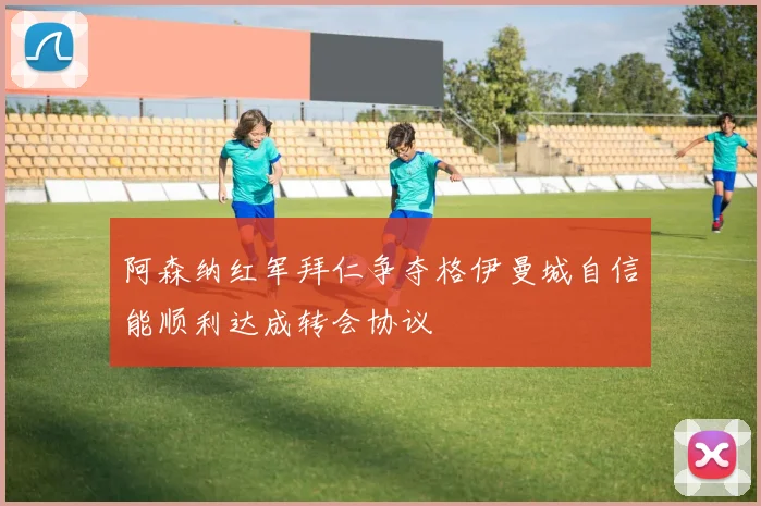 阿森纳红军拜仁争夺格伊曼城自信能顺利达成转会协议