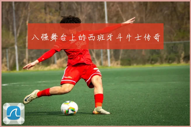 八强舞台上的西班牙斗牛士传奇